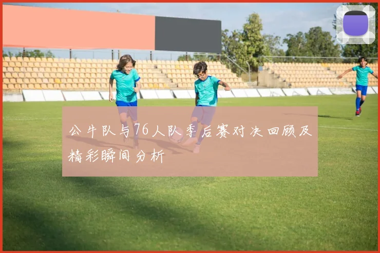 公牛队与76人队季后赛对决回顾及精彩瞬间分析