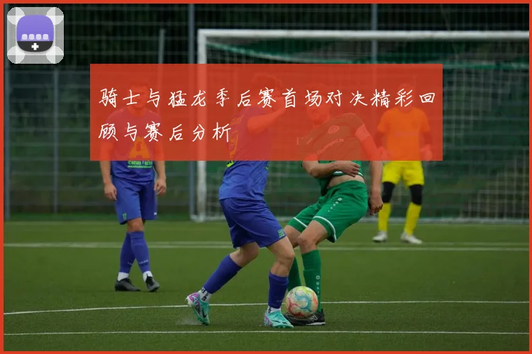 骑士与猛龙季后赛首场对决精彩回顾与赛后分析